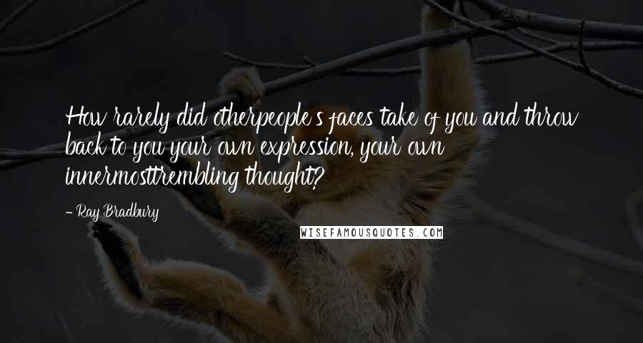 Ray Bradbury Quotes: How rarely did otherpeople's faces take of you and throw back to you your own expression, your own innermosttrembling thought?