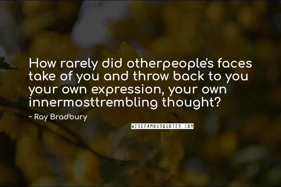 Ray Bradbury Quotes: How rarely did otherpeople's faces take of you and throw back to you your own expression, your own innermosttrembling thought?