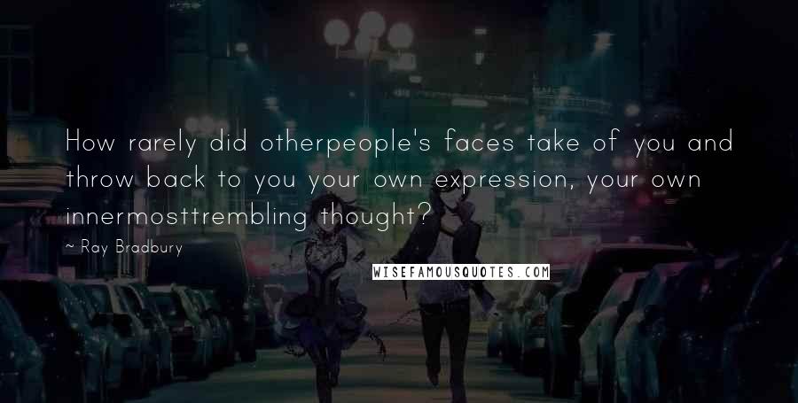 Ray Bradbury Quotes: How rarely did otherpeople's faces take of you and throw back to you your own expression, your own innermosttrembling thought?