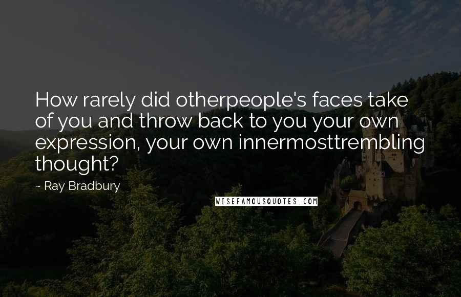 Ray Bradbury Quotes: How rarely did otherpeople's faces take of you and throw back to you your own expression, your own innermosttrembling thought?