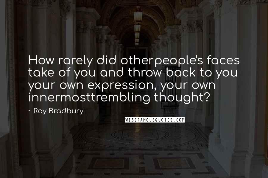 Ray Bradbury Quotes: How rarely did otherpeople's faces take of you and throw back to you your own expression, your own innermosttrembling thought?