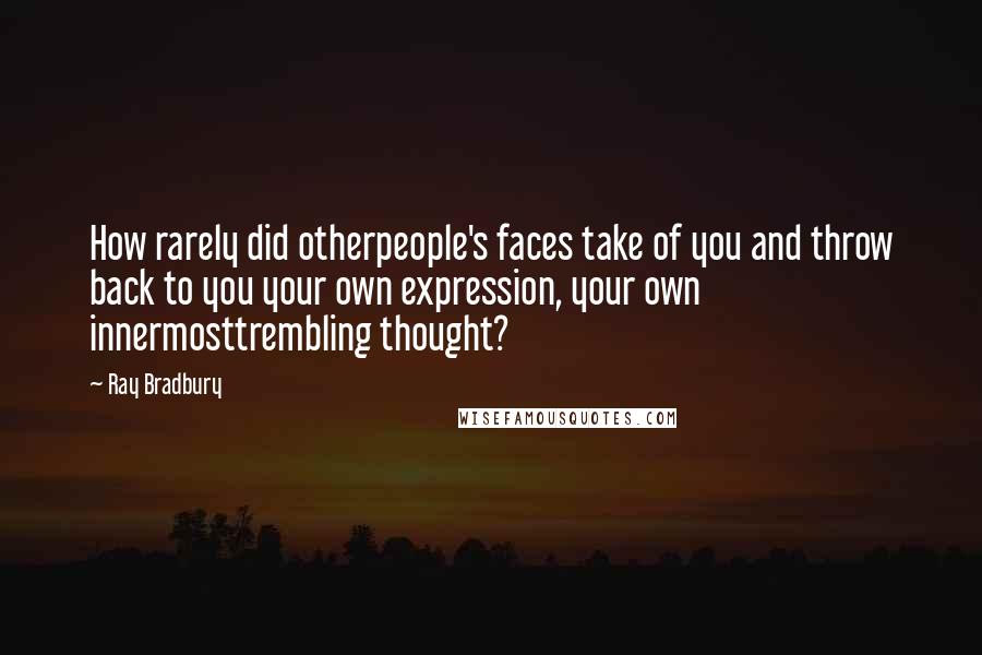 Ray Bradbury Quotes: How rarely did otherpeople's faces take of you and throw back to you your own expression, your own innermosttrembling thought?