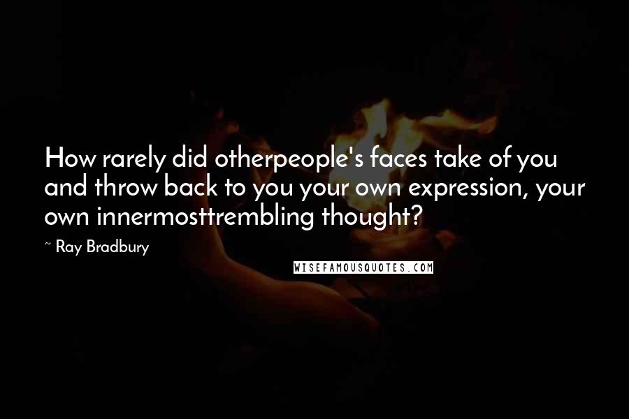 Ray Bradbury Quotes: How rarely did otherpeople's faces take of you and throw back to you your own expression, your own innermosttrembling thought?