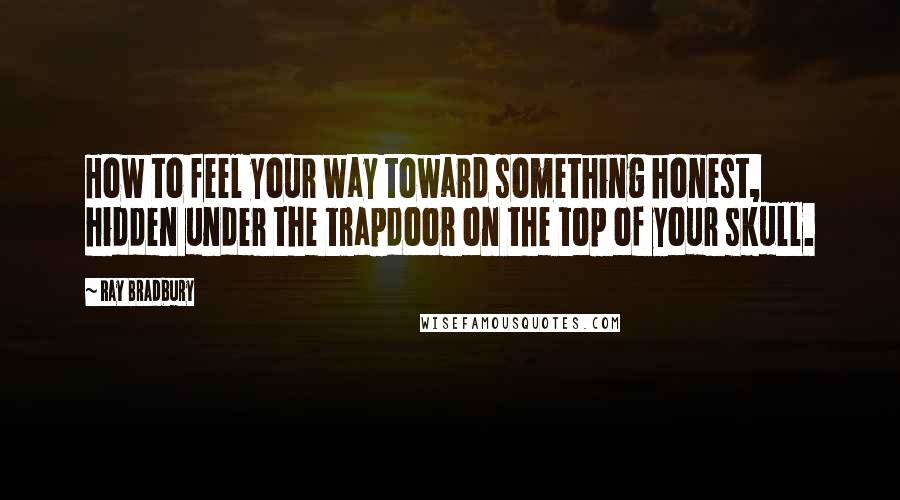 Ray Bradbury Quotes: How to feel your way toward something honest, hidden under the trapdoor on the top of your skull.