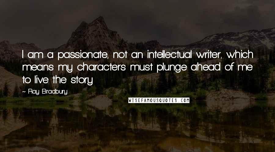 Ray Bradbury Quotes: I am a passionate, not an intellectual writer, which means my characters must plunge ahead of me to live the story
