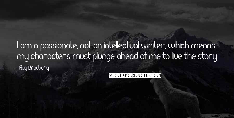Ray Bradbury Quotes: I am a passionate, not an intellectual writer, which means my characters must plunge ahead of me to live the story
