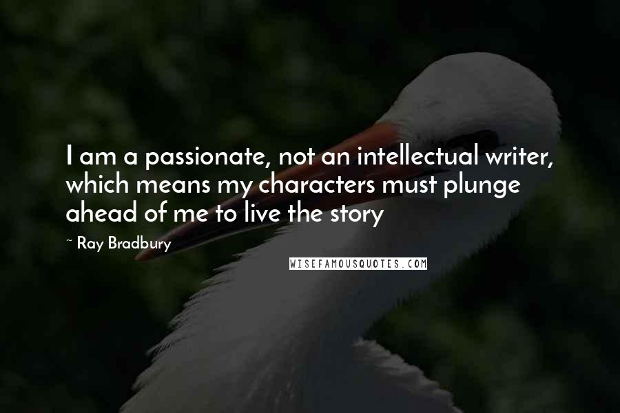 Ray Bradbury Quotes: I am a passionate, not an intellectual writer, which means my characters must plunge ahead of me to live the story