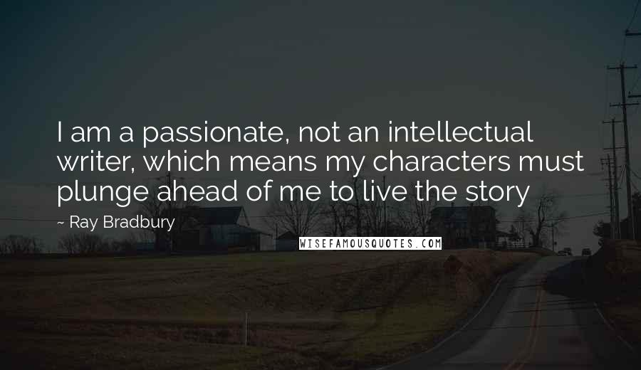Ray Bradbury Quotes: I am a passionate, not an intellectual writer, which means my characters must plunge ahead of me to live the story