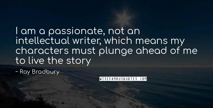 Ray Bradbury Quotes: I am a passionate, not an intellectual writer, which means my characters must plunge ahead of me to live the story