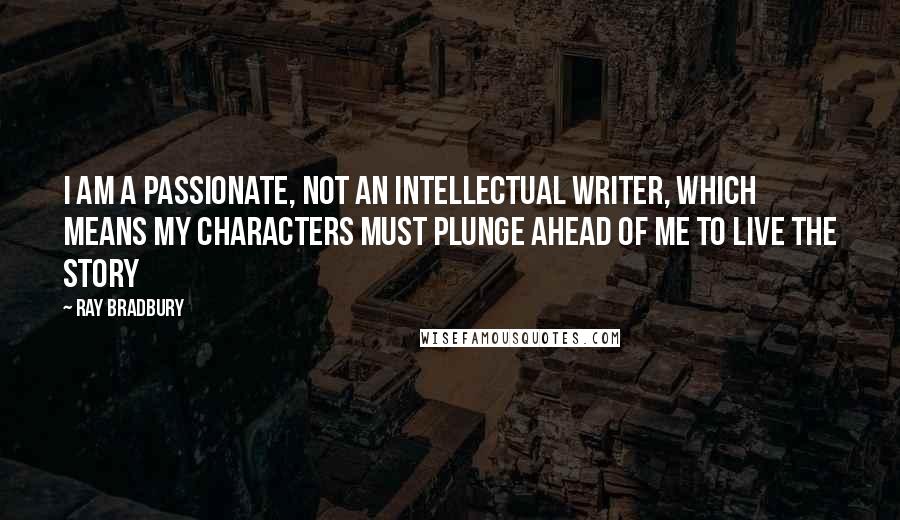 Ray Bradbury Quotes: I am a passionate, not an intellectual writer, which means my characters must plunge ahead of me to live the story