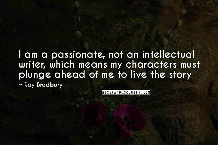 Ray Bradbury Quotes: I am a passionate, not an intellectual writer, which means my characters must plunge ahead of me to live the story