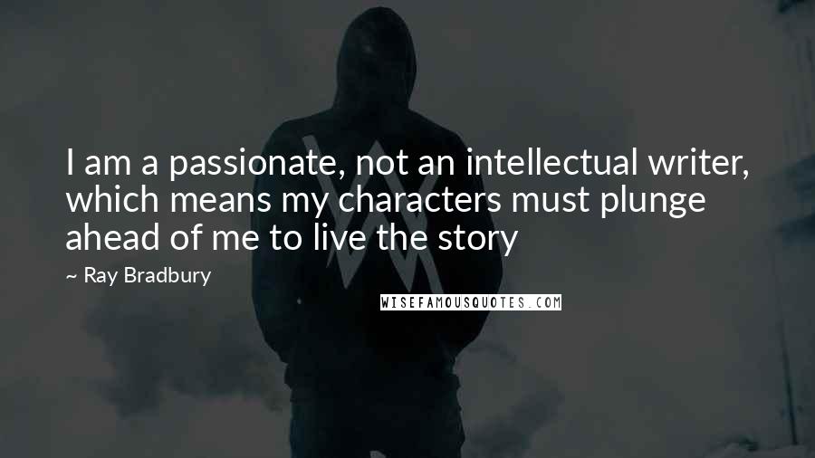 Ray Bradbury Quotes: I am a passionate, not an intellectual writer, which means my characters must plunge ahead of me to live the story