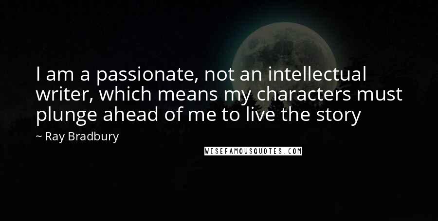 Ray Bradbury Quotes: I am a passionate, not an intellectual writer, which means my characters must plunge ahead of me to live the story