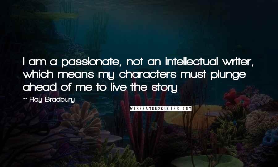 Ray Bradbury Quotes: I am a passionate, not an intellectual writer, which means my characters must plunge ahead of me to live the story