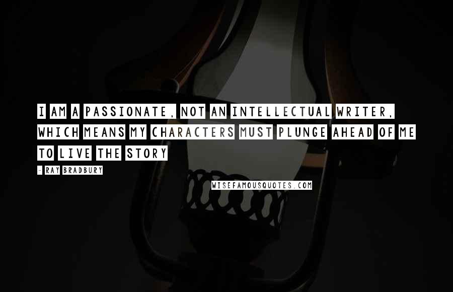 Ray Bradbury Quotes: I am a passionate, not an intellectual writer, which means my characters must plunge ahead of me to live the story