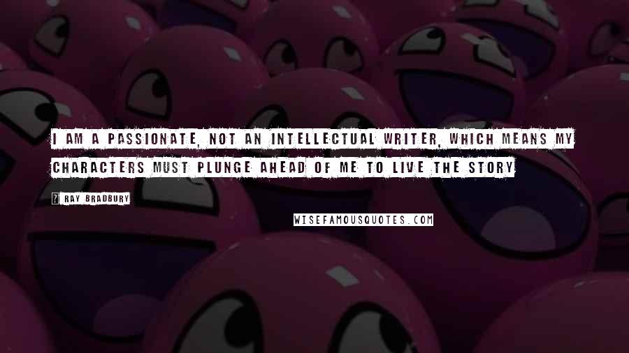 Ray Bradbury Quotes: I am a passionate, not an intellectual writer, which means my characters must plunge ahead of me to live the story