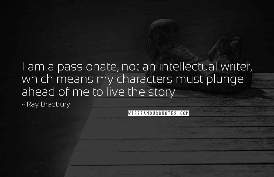 Ray Bradbury Quotes: I am a passionate, not an intellectual writer, which means my characters must plunge ahead of me to live the story