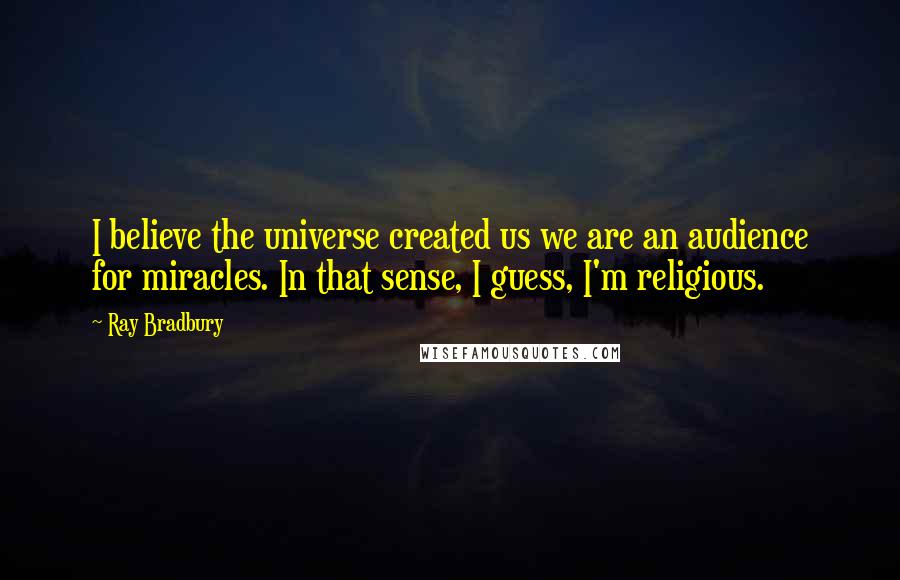 Ray Bradbury Quotes: I believe the universe created us we are an audience for miracles. In that sense, I guess, I'm religious.