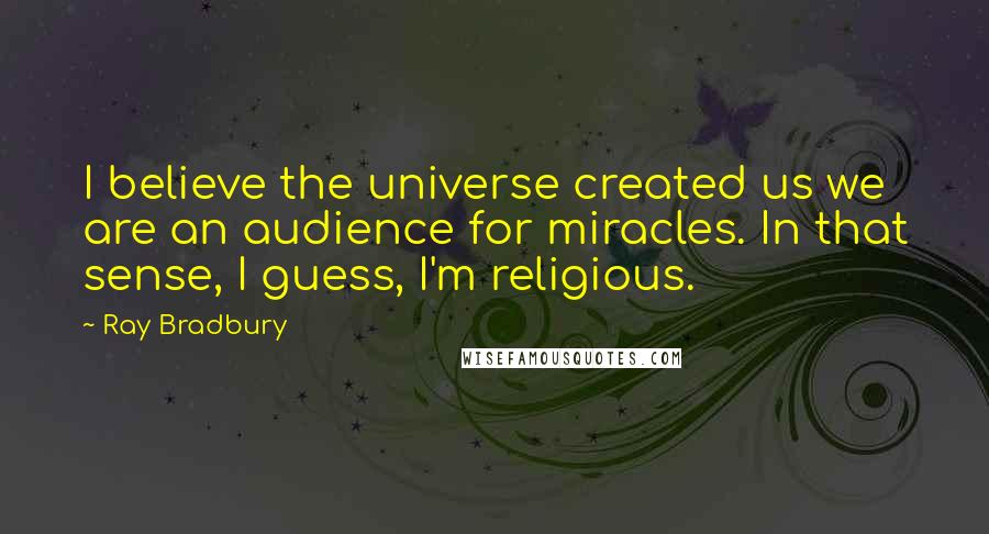 Ray Bradbury Quotes: I believe the universe created us we are an audience for miracles. In that sense, I guess, I'm religious.