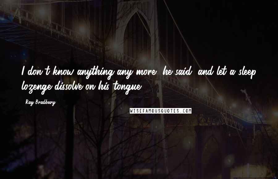 Ray Bradbury Quotes: I don't know anything any more, he said, and let a sleep lozenge dissolve on his tongue
