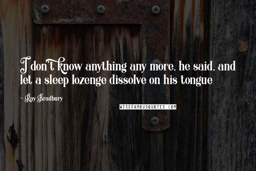 Ray Bradbury Quotes: I don't know anything any more, he said, and let a sleep lozenge dissolve on his tongue