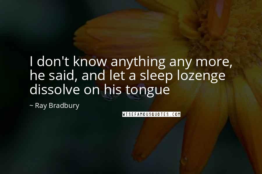 Ray Bradbury Quotes: I don't know anything any more, he said, and let a sleep lozenge dissolve on his tongue