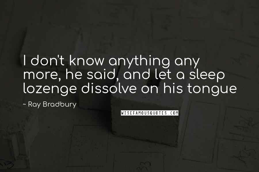 Ray Bradbury Quotes: I don't know anything any more, he said, and let a sleep lozenge dissolve on his tongue