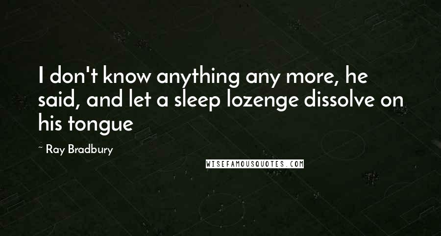Ray Bradbury Quotes: I don't know anything any more, he said, and let a sleep lozenge dissolve on his tongue