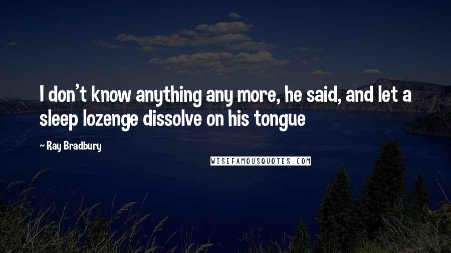 Ray Bradbury Quotes: I don't know anything any more, he said, and let a sleep lozenge dissolve on his tongue