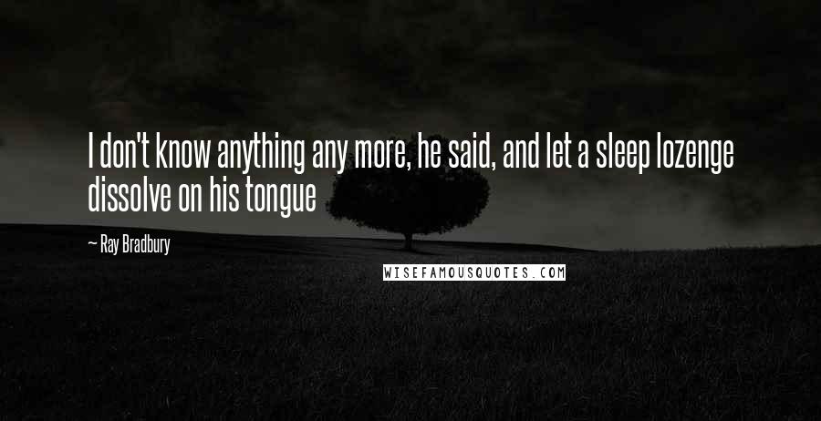 Ray Bradbury Quotes: I don't know anything any more, he said, and let a sleep lozenge dissolve on his tongue
