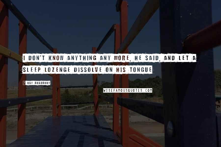 Ray Bradbury Quotes: I don't know anything any more, he said, and let a sleep lozenge dissolve on his tongue
