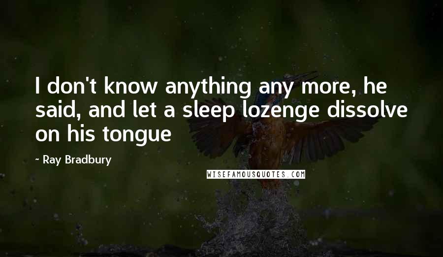 Ray Bradbury Quotes: I don't know anything any more, he said, and let a sleep lozenge dissolve on his tongue