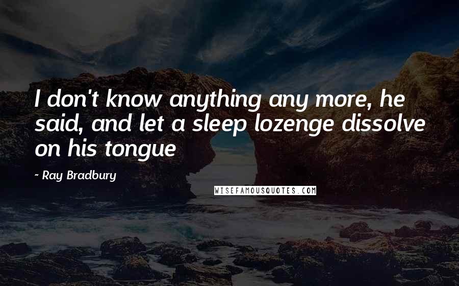 Ray Bradbury Quotes: I don't know anything any more, he said, and let a sleep lozenge dissolve on his tongue