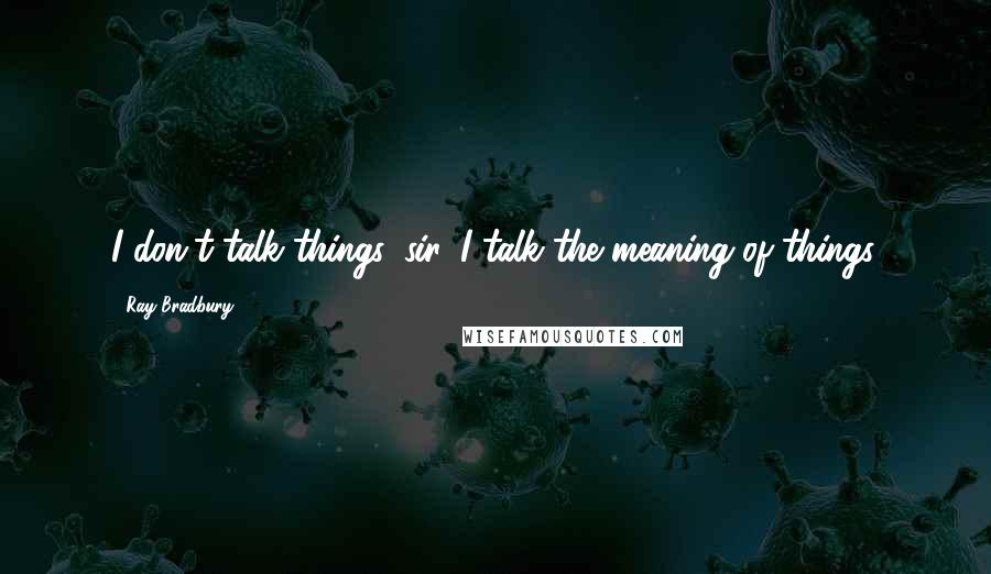 Ray Bradbury Quotes: I don't talk things, sir. I talk the meaning of things.