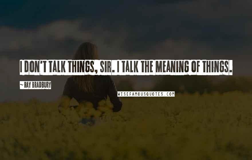 Ray Bradbury Quotes: I don't talk things, sir. I talk the meaning of things.