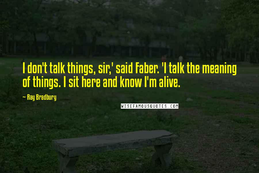 Ray Bradbury Quotes: I don't talk things, sir,' said Faber. 'I talk the meaning of things. I sit here and know I'm alive.