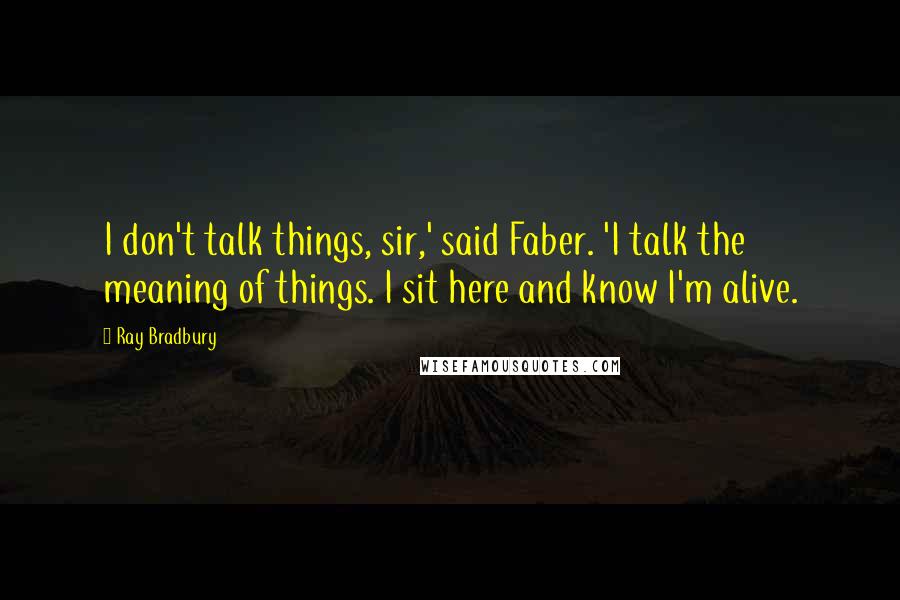 Ray Bradbury Quotes: I don't talk things, sir,' said Faber. 'I talk the meaning of things. I sit here and know I'm alive.