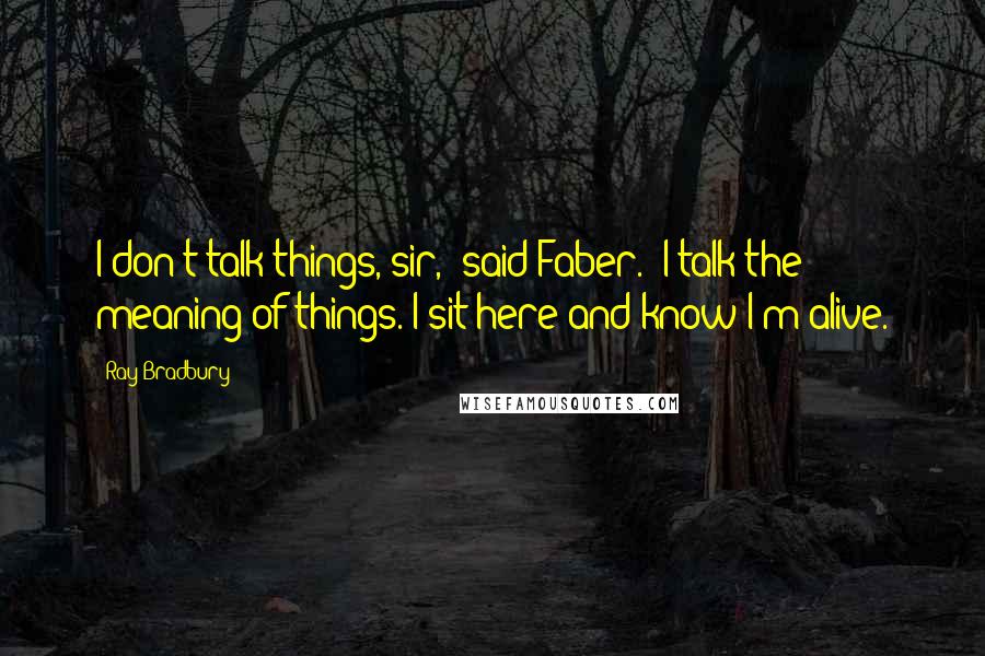 Ray Bradbury Quotes: I don't talk things, sir,' said Faber. 'I talk the meaning of things. I sit here and know I'm alive.