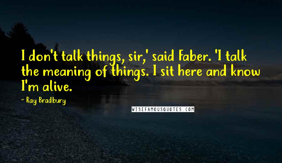 Ray Bradbury Quotes: I don't talk things, sir,' said Faber. 'I talk the meaning of things. I sit here and know I'm alive.