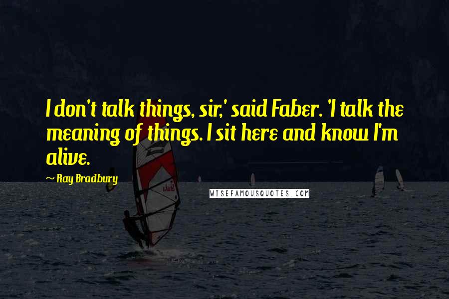 Ray Bradbury Quotes: I don't talk things, sir,' said Faber. 'I talk the meaning of things. I sit here and know I'm alive.