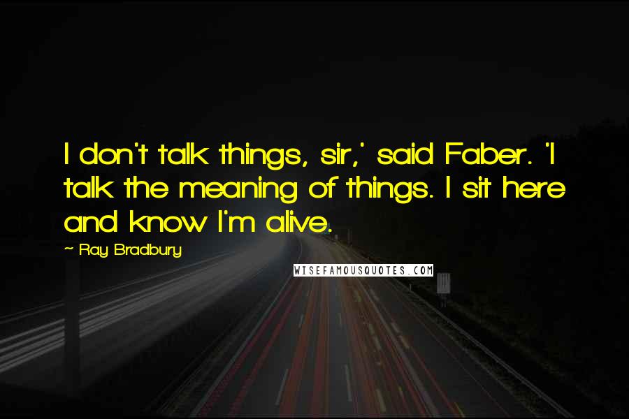 Ray Bradbury Quotes: I don't talk things, sir,' said Faber. 'I talk the meaning of things. I sit here and know I'm alive.
