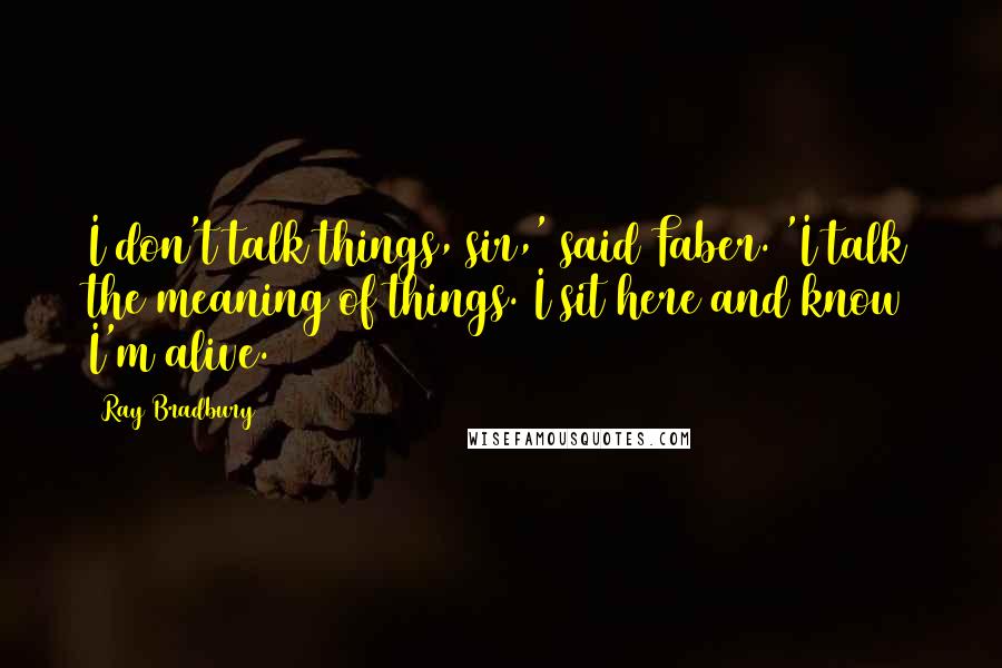 Ray Bradbury Quotes: I don't talk things, sir,' said Faber. 'I talk the meaning of things. I sit here and know I'm alive.