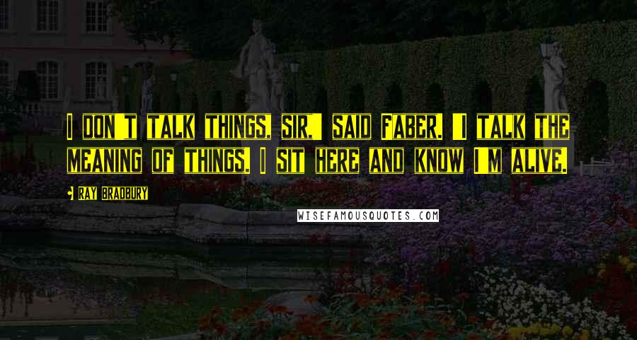 Ray Bradbury Quotes: I don't talk things, sir,' said Faber. 'I talk the meaning of things. I sit here and know I'm alive.