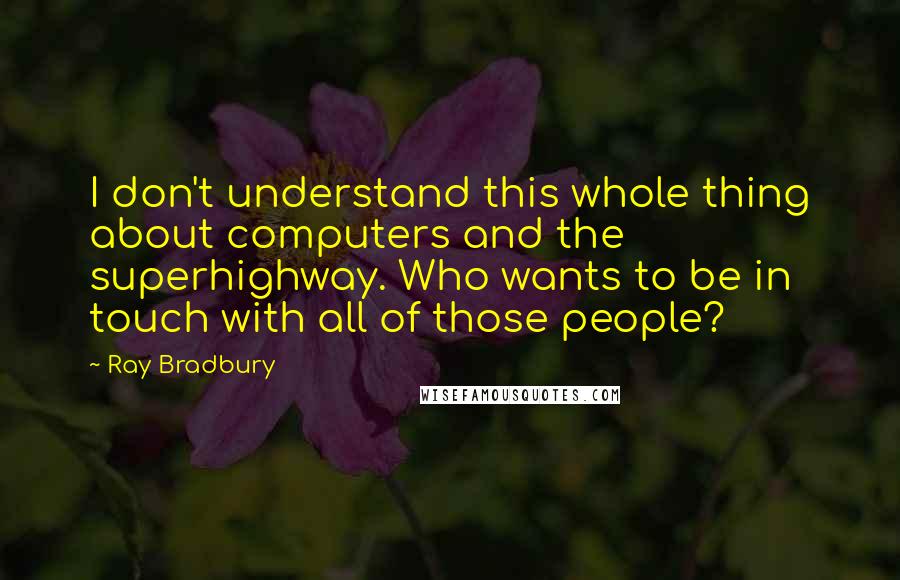 Ray Bradbury Quotes: I don't understand this whole thing about computers and the superhighway. Who wants to be in touch with all of those people?