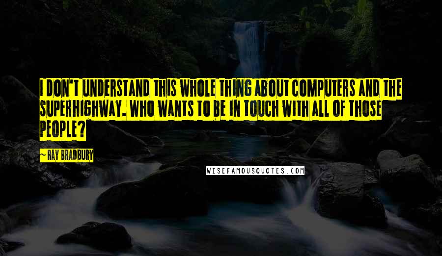 Ray Bradbury Quotes: I don't understand this whole thing about computers and the superhighway. Who wants to be in touch with all of those people?
