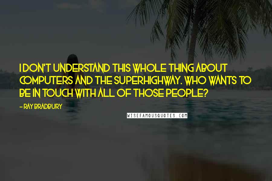 Ray Bradbury Quotes: I don't understand this whole thing about computers and the superhighway. Who wants to be in touch with all of those people?