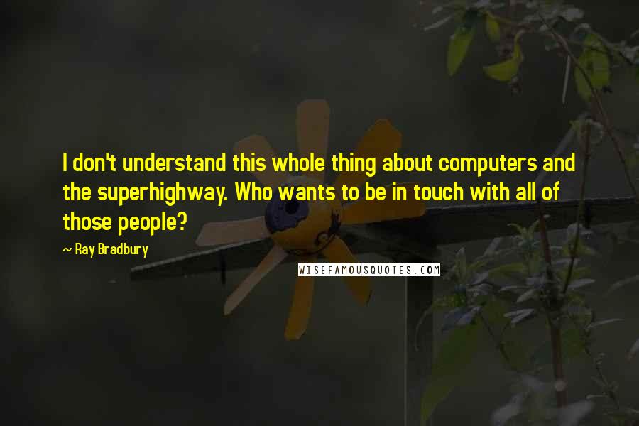 Ray Bradbury Quotes: I don't understand this whole thing about computers and the superhighway. Who wants to be in touch with all of those people?