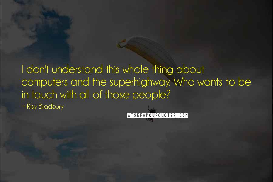 Ray Bradbury Quotes: I don't understand this whole thing about computers and the superhighway. Who wants to be in touch with all of those people?