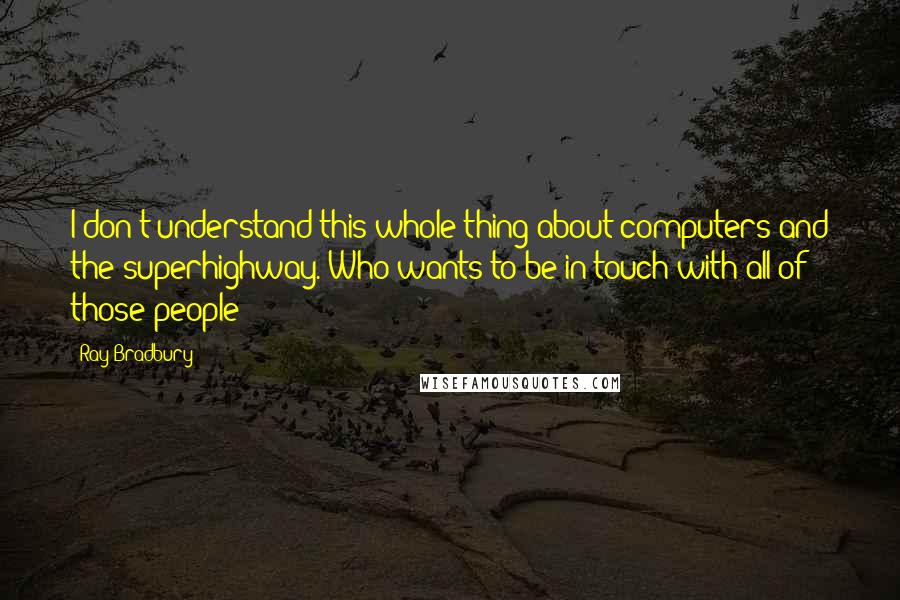 Ray Bradbury Quotes: I don't understand this whole thing about computers and the superhighway. Who wants to be in touch with all of those people?