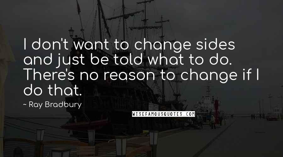 Ray Bradbury Quotes: I don't want to change sides and just be told what to do. There's no reason to change if I do that.